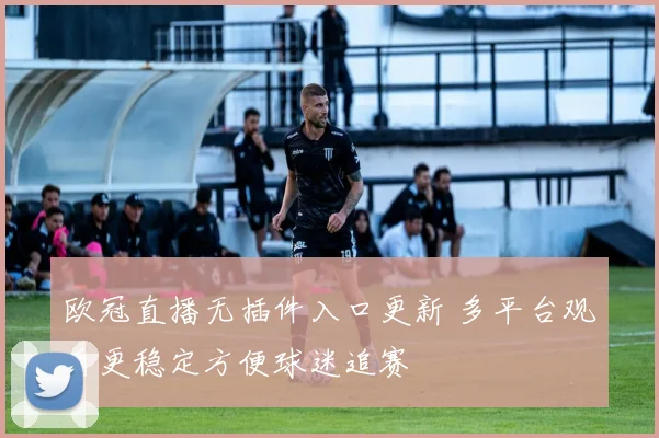 欧冠直播无插件入口更新 多平台观看更稳定方便球迷追赛