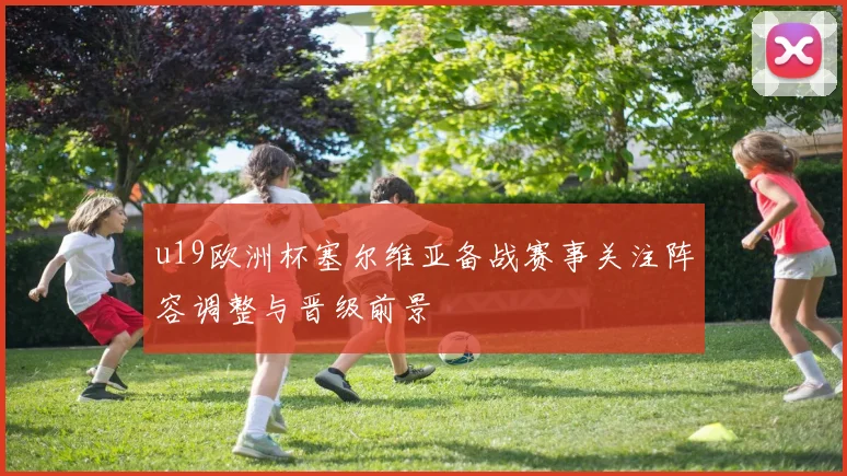 u19欧洲杯塞尔维亚备战赛事关注阵容调整与晋级前景