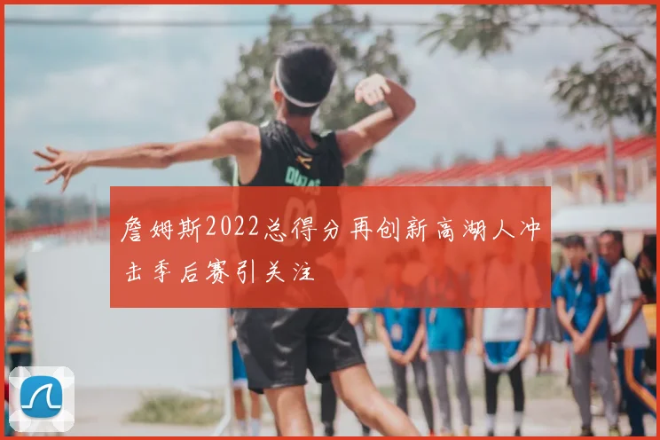 詹姆斯2022总得分再创新高湖人冲击季后赛引关注