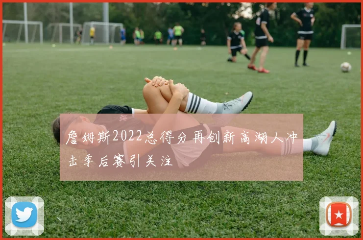 詹姆斯2022总得分再创新高湖人冲击季后赛引关注