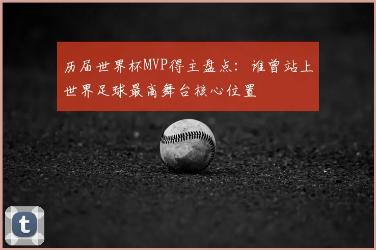 历届世界杯MVP得主盘点：谁曾站上世界足球最高舞台核心位置