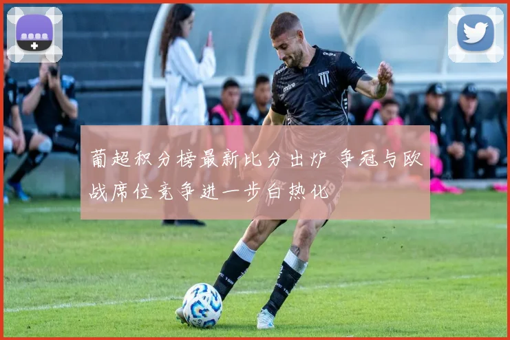 葡超积分榜最新比分出炉 争冠与欧战席位竞争进一步白热化