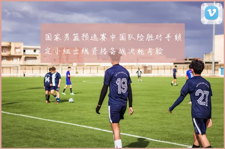 国家男篮预选赛中国队险胜对手锁定小组出线资格备战次轮考验