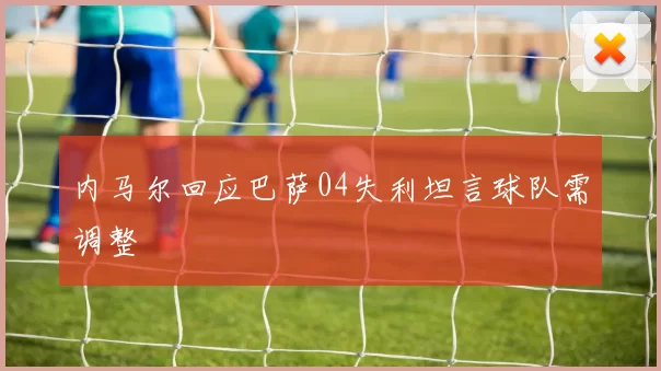 内马尔回应巴萨04失利坦言球队需调整