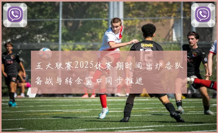 五大联赛2025休赛期时间出炉各队备战与转会窗口同步推进