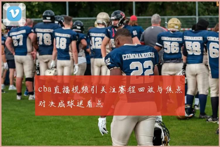 cba直播视频引关注赛程回放与焦点对决成球迷看点