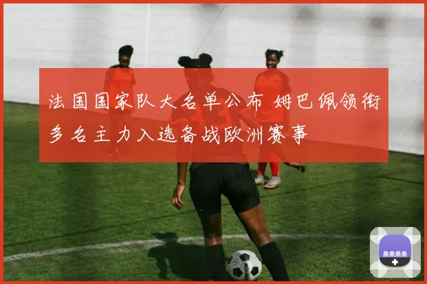 法国国家队大名单公布 姆巴佩领衔多名主力入选备战欧洲赛事