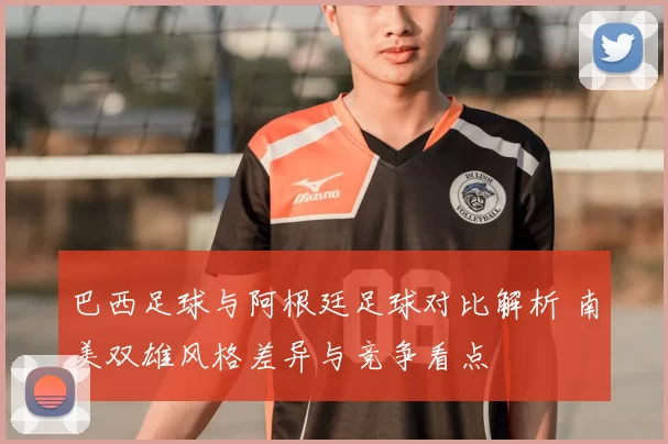 巴西足球与阿根廷足球对比解析 南美双雄风格差异与竞争看点