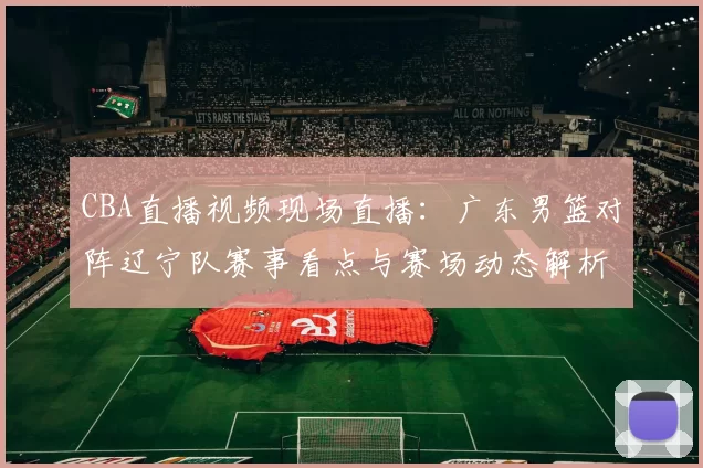 CBA直播视频现场直播：广东男篮对阵辽宁队赛事看点与赛场动态解析