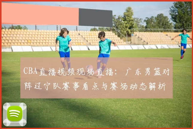 CBA直播视频现场直播：广东男篮对阵辽宁队赛事看点与赛场动态解析