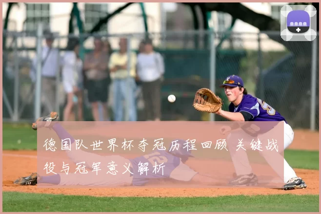 德国队世界杯夺冠历程回顾 关键战役与冠军意义解析
