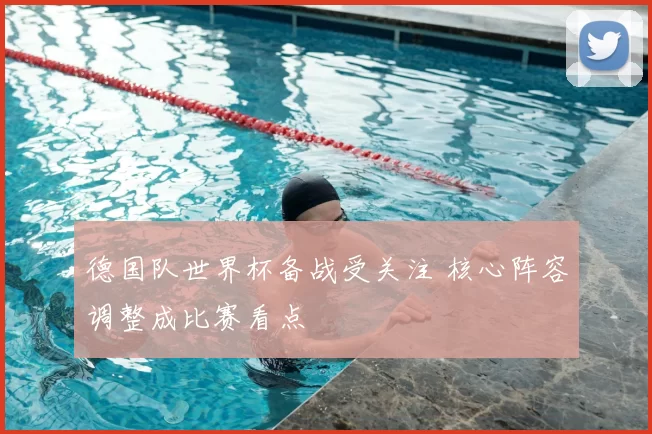 德国队世界杯备战受关注 核心阵容调整成比赛看点