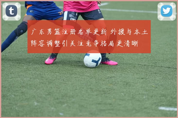 广东男篮注册名单更新 外援与本土阵容调整引关注竞争格局更清晰