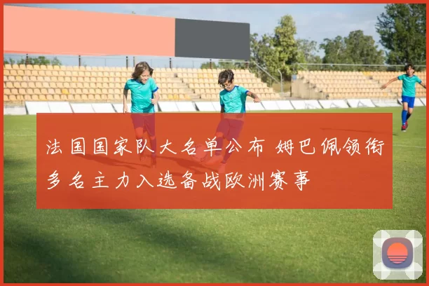 法国国家队大名单公布 姆巴佩领衔多名主力入选备战欧洲赛事