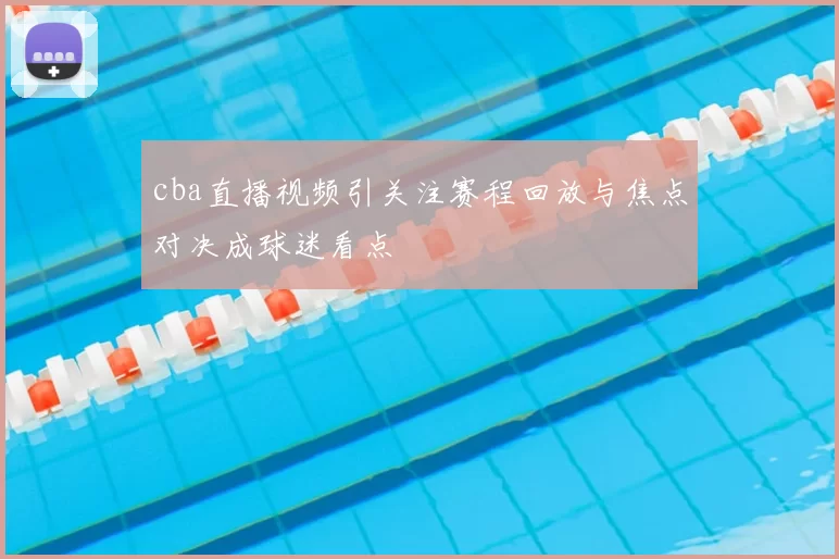 cba直播视频引关注赛程回放与焦点对决成球迷看点