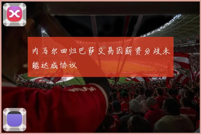 内马尔回归巴萨交易因薪资分歧未能达成协议