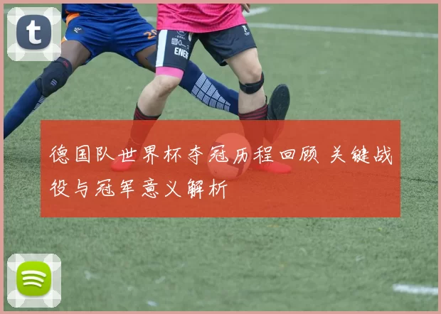 德国队世界杯夺冠历程回顾 关键战役与冠军意义解析