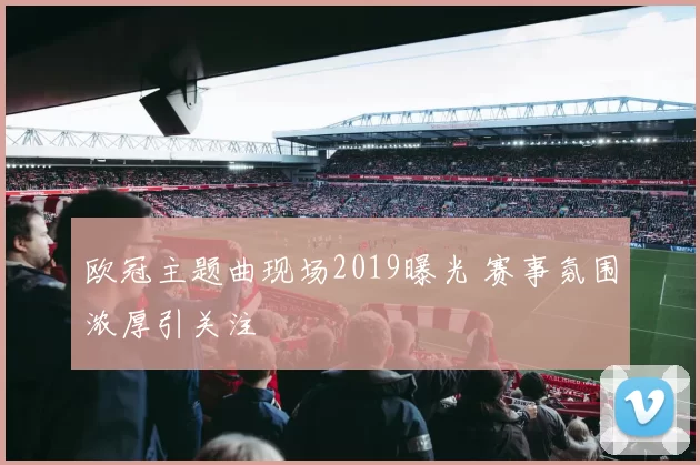 欧冠主题曲现场2019曝光 赛事氛围浓厚引关注