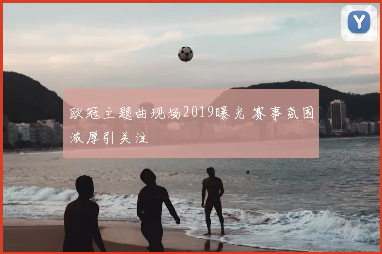 欧冠主题曲现场2019曝光 赛事氛围浓厚引关注