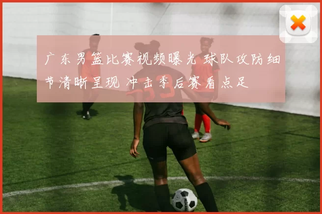 广东男篮比赛视频曝光 球队攻防细节清晰呈现 冲击季后赛看点足